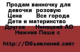 Продам ванночку для девочки (розовую). › Цена ­ 1 - Все города Дети и материнство » Другое   . Ненецкий АО,Нижняя Пеша с.